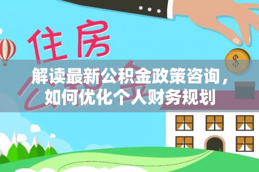 巴林左旗解读最新公积金政策咨询，如何优化个人财务规划