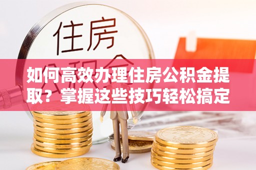 巴林左旗如何高效办理住房公积金提取？掌握这些技巧轻松搞定