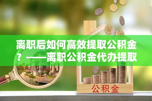 巴林左旗离职后如何高效提取公积金？——离职公积金代办提取全流程解析