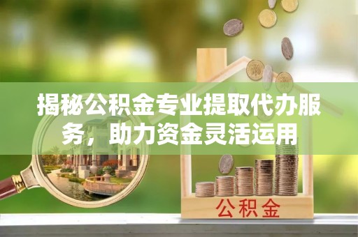 巴林左旗揭秘公积金专业提取代办服务，助力资金灵活运用