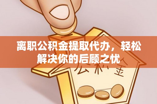 巴林左旗离职公积金提取代办，轻松解决你的后顾之忧