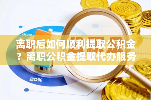 巴林左旗离职后如何顺利提取公积金？离职公积金提取代办服务帮你搞定！
