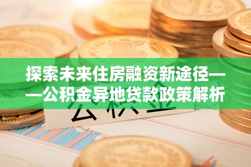 巴林左旗探索未来住房融资新途径——公积金异地贷款政策解析与实践