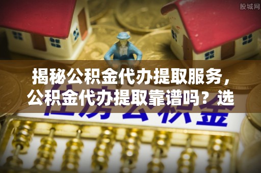 巴林左旗揭秘公积金代办提取服务，公积金代办提取靠谱吗？选择需谨慎