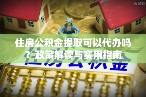 巴林左旗住房公积金提取可以代办吗？政策解读与实用指南