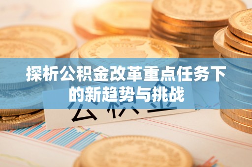 巴林左旗探析公积金改革重点任务下的新趋势与挑战