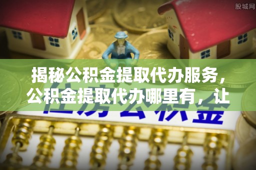 巴林左旗揭秘公积金提取代办服务，公积金提取代办哪里有，让你省时省心的解决方案