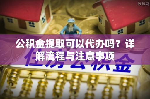 巴林左旗公积金提取可以代办吗？详解流程与注意事项