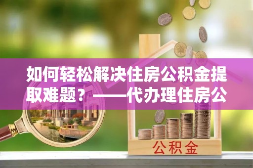 巴林左旗如何轻松解决住房公积金提取难题？——代办理住房公积金提取服务解析