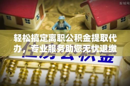 巴林左旗轻松搞定离职公积金提取代办，专业服务助您无忧退缴