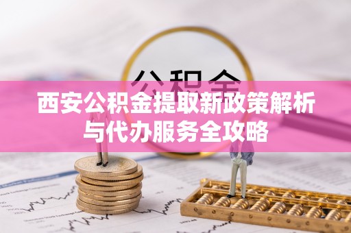 巴林左旗西安公积金提取新政策解析与代办服务全攻略