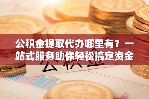 巴林左旗公积金提取代办哪里有？一站式服务助你轻松搞定资金难题