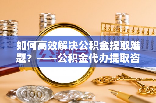 巴林左旗如何高效解决公积金提取难题？——公积金代办提取咨询服务全解析