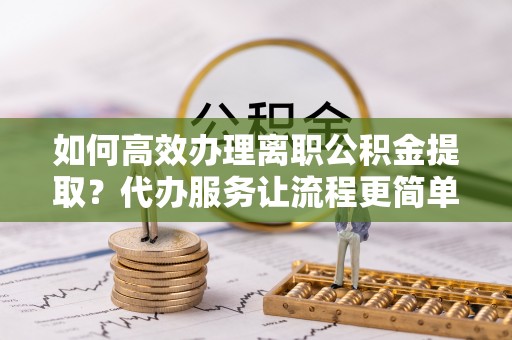 巴林左旗如何高效办理离职公积金提取？代办服务让流程更简单