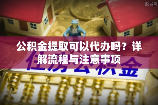 巴林左旗公积金提取可以代办吗？详解流程与注意事项