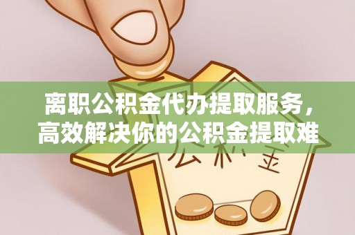 巴林左旗离职公积金代办提取服务，高效解决你的公积金提取难题