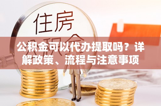 巴林左旗公积金可以代办提取吗？详解政策、流程与注意事项