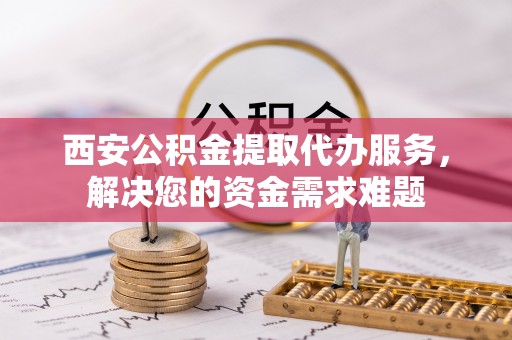 巴林左旗西安公积金提取代办服务，解决您的资金需求难题