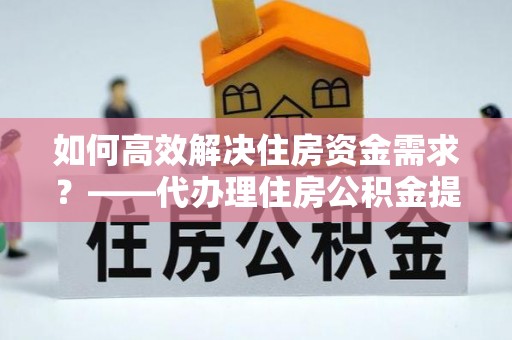 巴林左旗如何高效解决住房资金需求？——代办理住房公积金提取服务全解析