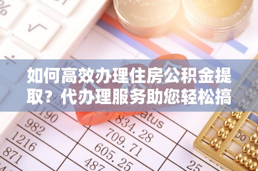 巴林左旗如何高效办理住房公积金提取？代办理服务助您轻松搞定