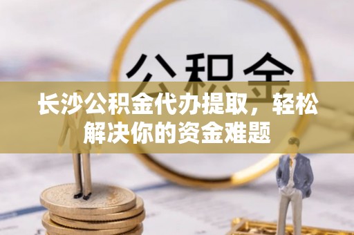 巴林左旗长沙公积金代办提取，轻松解决你的资金难题