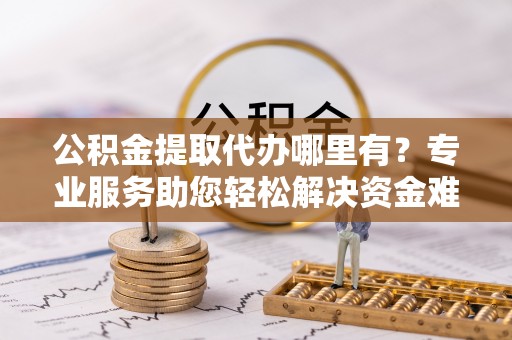 巴林左旗公积金提取代办哪里有？专业服务助您轻松解决资金难题
