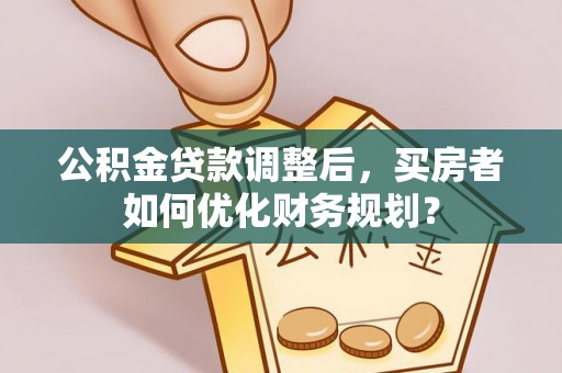 巴林左旗公积金贷款调整后，买房者如何优化财务规划？