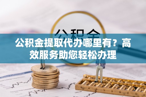巴林左旗公积金提取代办哪里有？高效服务助您轻松办理