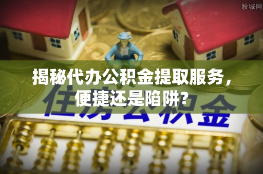 巴林左旗揭秘代办公积金提取服务，便捷还是陷阱？