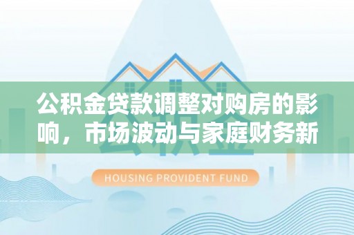 巴林左旗公积金贷款调整对购房的影响，市场波动与家庭财务新趋势