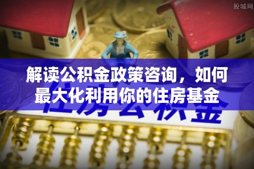 巴林左旗解读公积金政策咨询，如何最大化利用你的住房基金