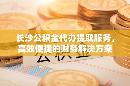 巴林左旗长沙公积金代办提取服务，高效便捷的财务解决方案