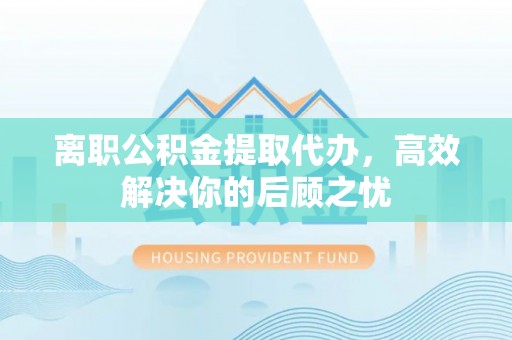 巴林左旗离职公积金提取代办，高效解决你的后顾之忧