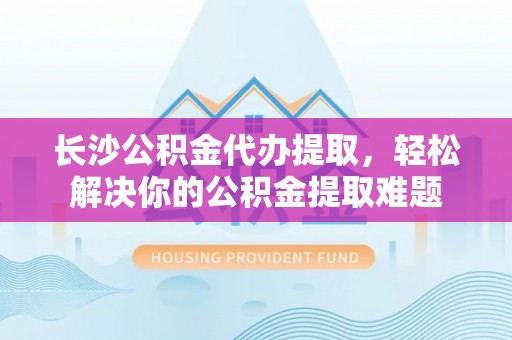 巴林左旗长沙公积金代办提取，轻松解决你的公积金提取难题