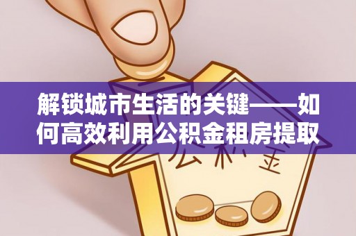巴林左旗解锁城市生活的关键——如何高效利用公积金租房提取实现居住自由