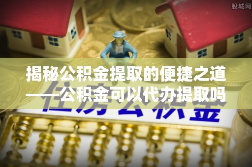 巴林左旗揭秘公积金提取的便捷之道——公积金可以代办提取吗？