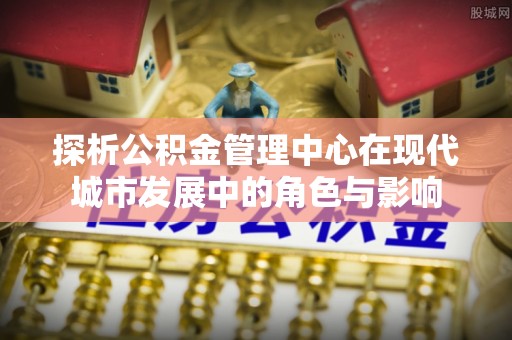 巴林左旗探析公积金管理中心在现代城市发展中的角色与影响
