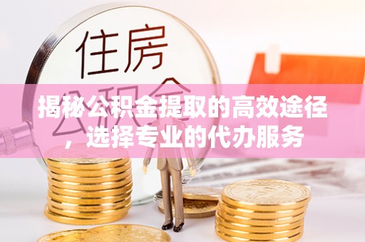 巴林左旗揭秘公积金提取的高效途径，选择专业的代办服务