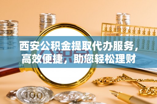 巴林左旗西安公积金提取代办服务，高效便捷，助您轻松理财