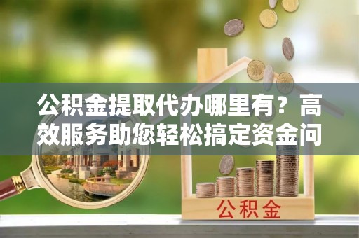 巴林左旗公积金提取代办哪里有？高效服务助您轻松搞定资金问题