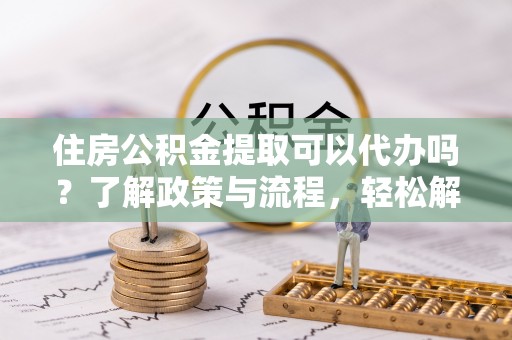 巴林左旗住房公积金提取可以代办吗？了解政策与流程，轻松解决疑问