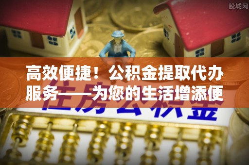 巴林左旗高效便捷！公积金提取代办服务——为您的生活增添便利